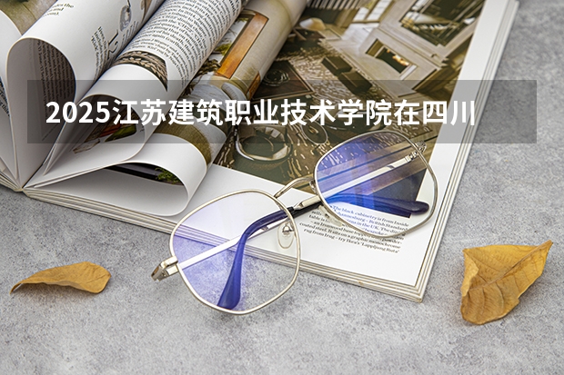 2025江苏建筑职业技术学院在四川招生计划人数汇总（2026参考）