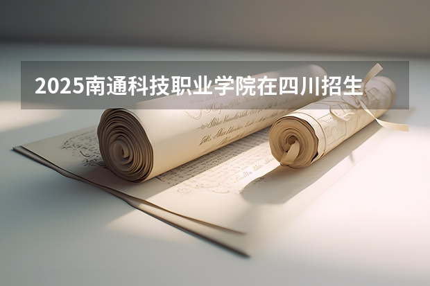 2025南通科技职业学院在四川招生计划人数汇总（2026参考）