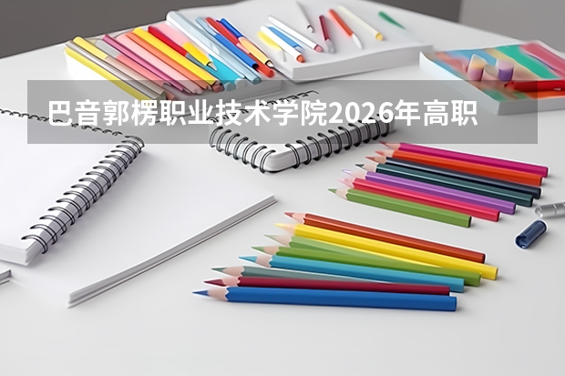 巴音郭楞职业技术学院2026年高职招生分数｜新生报到与生活手册