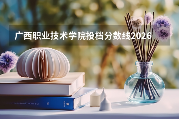 广西职业技术学院投档分数线2026：录取分数、生活条件与就业出路